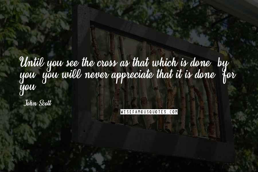 John Scott Quotes: Until you see the cross as that which is done _by_ you, you will never appreciate that it is done _for_ you.