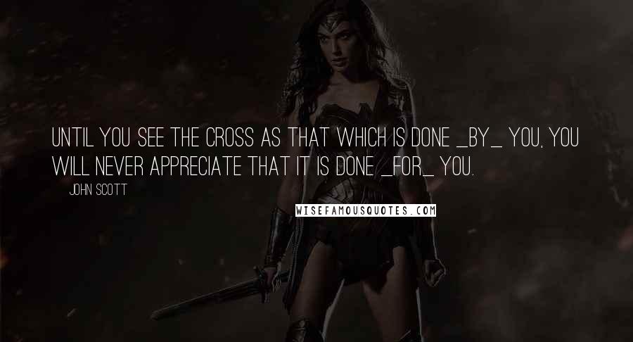 John Scott Quotes: Until you see the cross as that which is done _by_ you, you will never appreciate that it is done _for_ you.