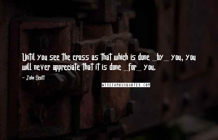 John Scott Quotes: Until you see the cross as that which is done _by_ you, you will never appreciate that it is done _for_ you.