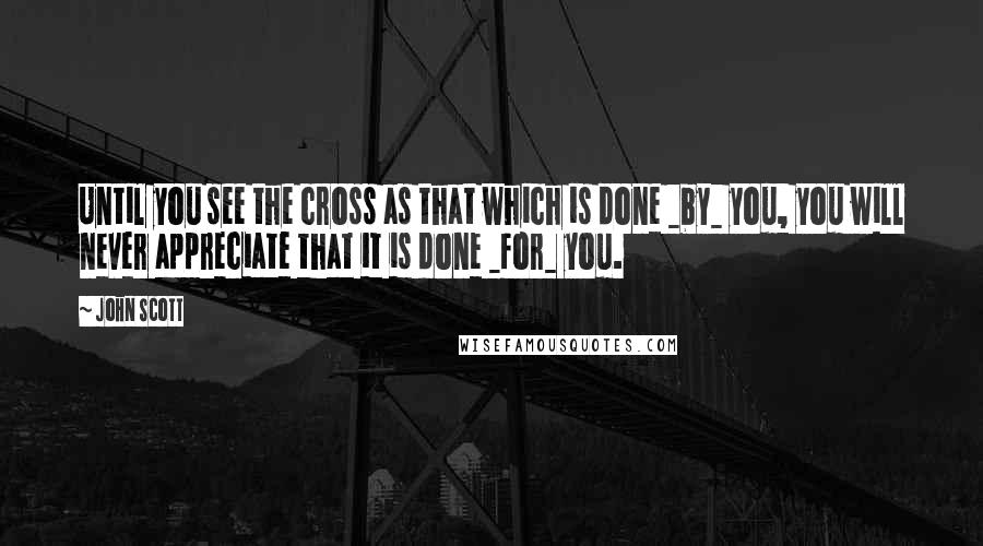 John Scott Quotes: Until you see the cross as that which is done _by_ you, you will never appreciate that it is done _for_ you.