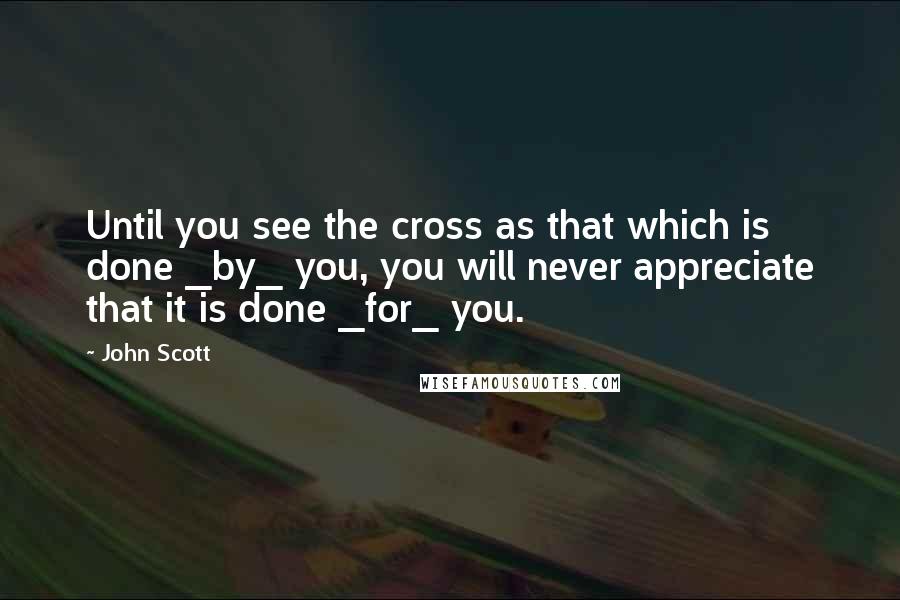 John Scott Quotes: Until you see the cross as that which is done _by_ you, you will never appreciate that it is done _for_ you.