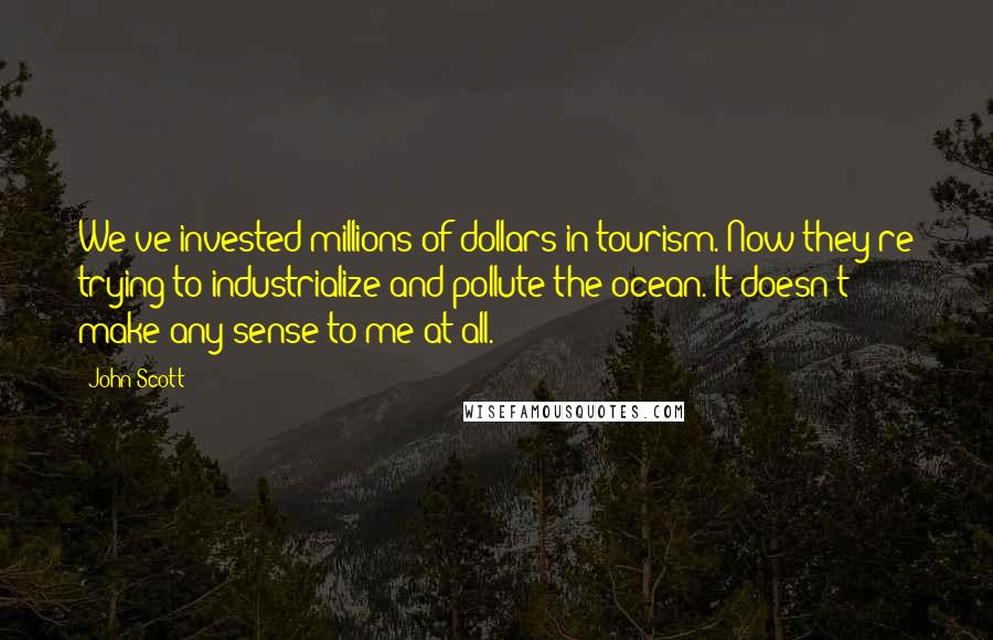 John Scott Quotes: We've invested millions of dollars in tourism. Now they're trying to industrialize and pollute the ocean. It doesn't make any sense to me at all.