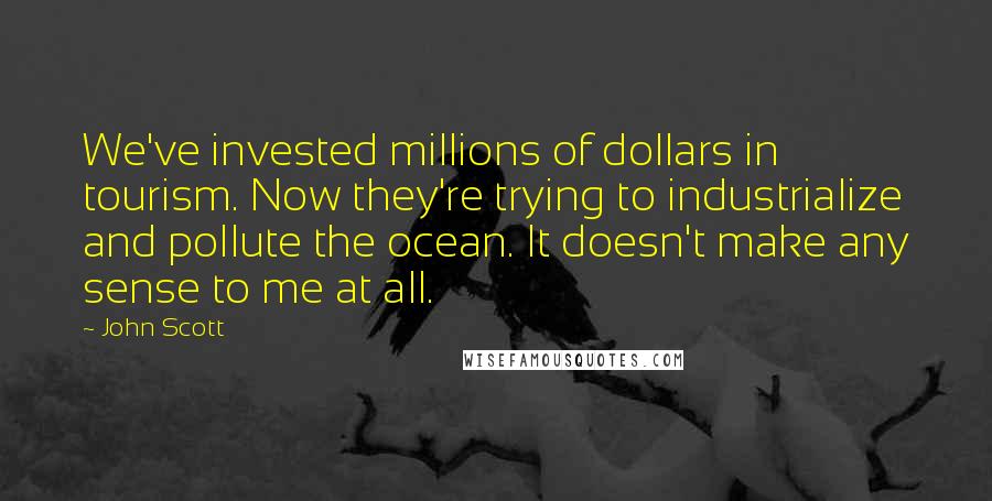 John Scott Quotes: We've invested millions of dollars in tourism. Now they're trying to industrialize and pollute the ocean. It doesn't make any sense to me at all.