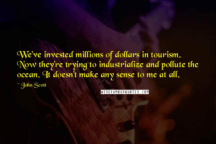 John Scott Quotes: We've invested millions of dollars in tourism. Now they're trying to industrialize and pollute the ocean. It doesn't make any sense to me at all.