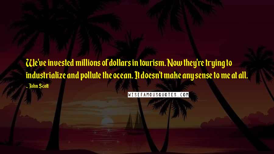 John Scott Quotes: We've invested millions of dollars in tourism. Now they're trying to industrialize and pollute the ocean. It doesn't make any sense to me at all.
