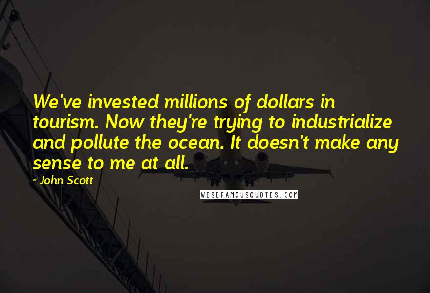 John Scott Quotes: We've invested millions of dollars in tourism. Now they're trying to industrialize and pollute the ocean. It doesn't make any sense to me at all.