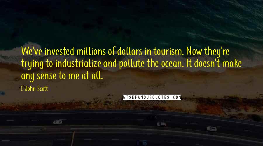 John Scott Quotes: We've invested millions of dollars in tourism. Now they're trying to industrialize and pollute the ocean. It doesn't make any sense to me at all.