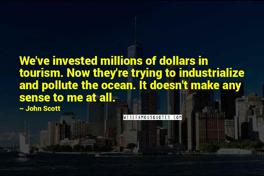 John Scott Quotes: We've invested millions of dollars in tourism. Now they're trying to industrialize and pollute the ocean. It doesn't make any sense to me at all.