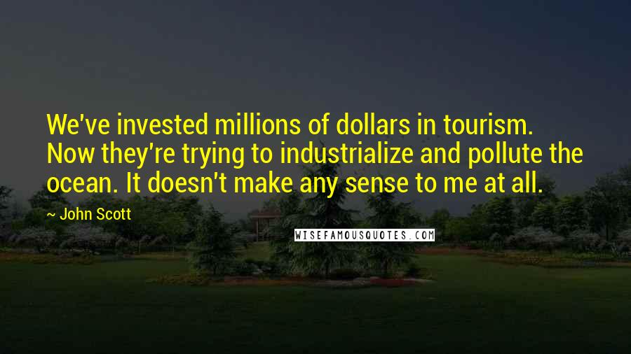 John Scott Quotes: We've invested millions of dollars in tourism. Now they're trying to industrialize and pollute the ocean. It doesn't make any sense to me at all.