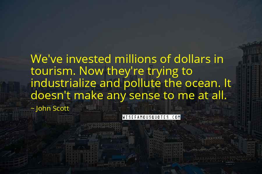 John Scott Quotes: We've invested millions of dollars in tourism. Now they're trying to industrialize and pollute the ocean. It doesn't make any sense to me at all.