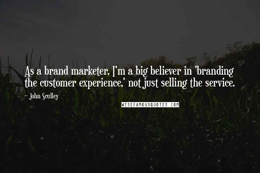 John Sculley Quotes: As a brand marketer, I'm a big believer in 'branding the customer experience,' not just selling the service.