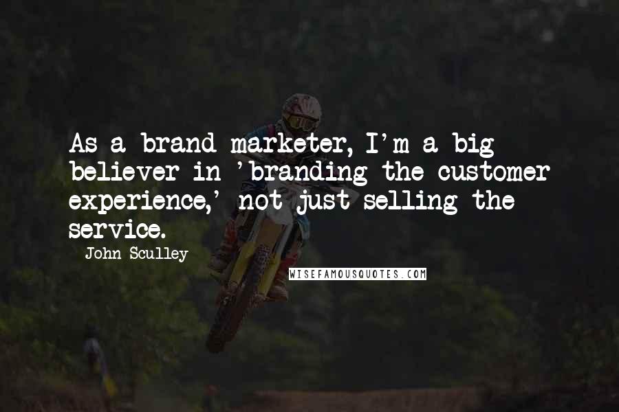 John Sculley Quotes: As a brand marketer, I'm a big believer in 'branding the customer experience,' not just selling the service.