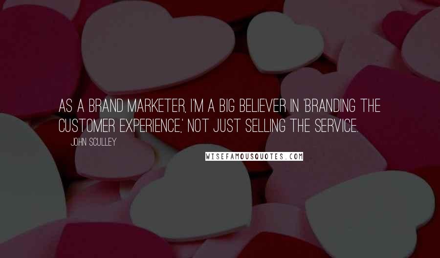 John Sculley Quotes: As a brand marketer, I'm a big believer in 'branding the customer experience,' not just selling the service.