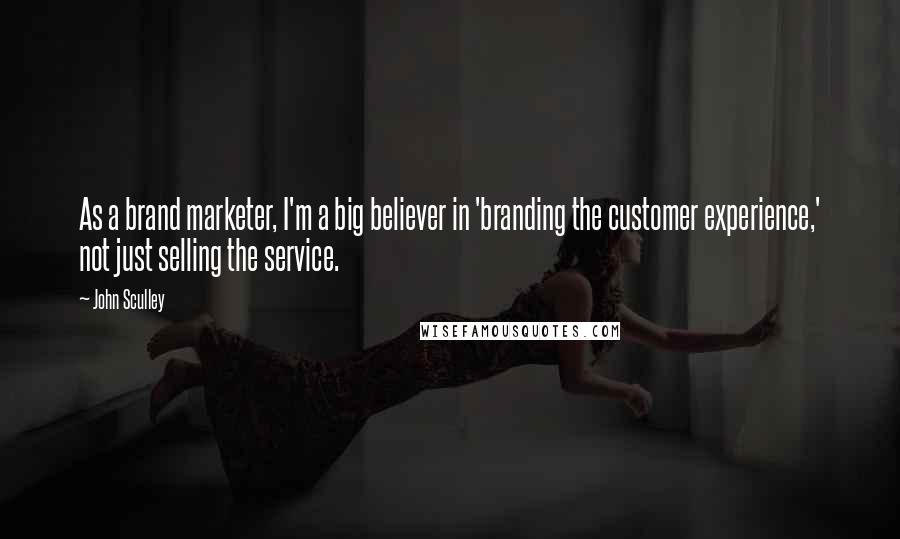 John Sculley Quotes: As a brand marketer, I'm a big believer in 'branding the customer experience,' not just selling the service.