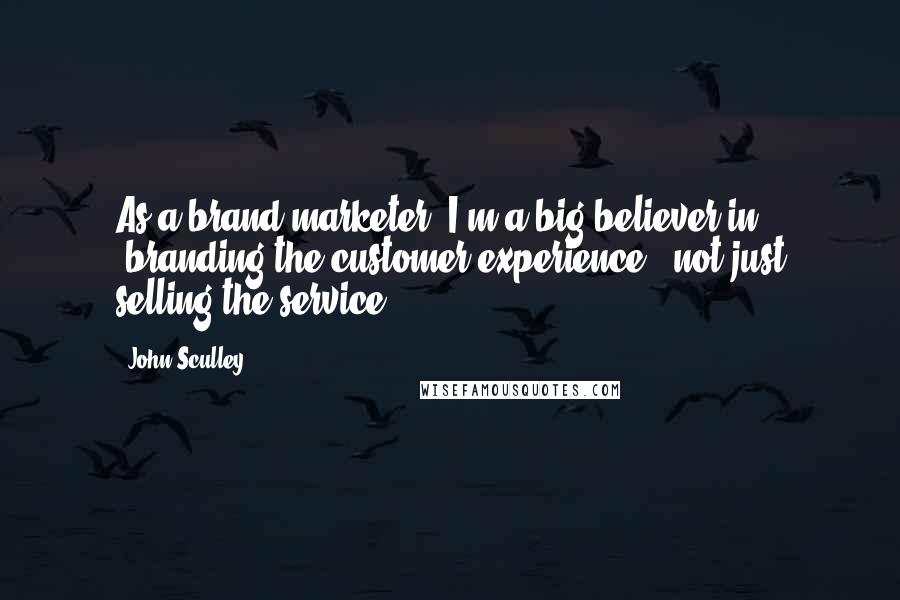 John Sculley Quotes: As a brand marketer, I'm a big believer in 'branding the customer experience,' not just selling the service.