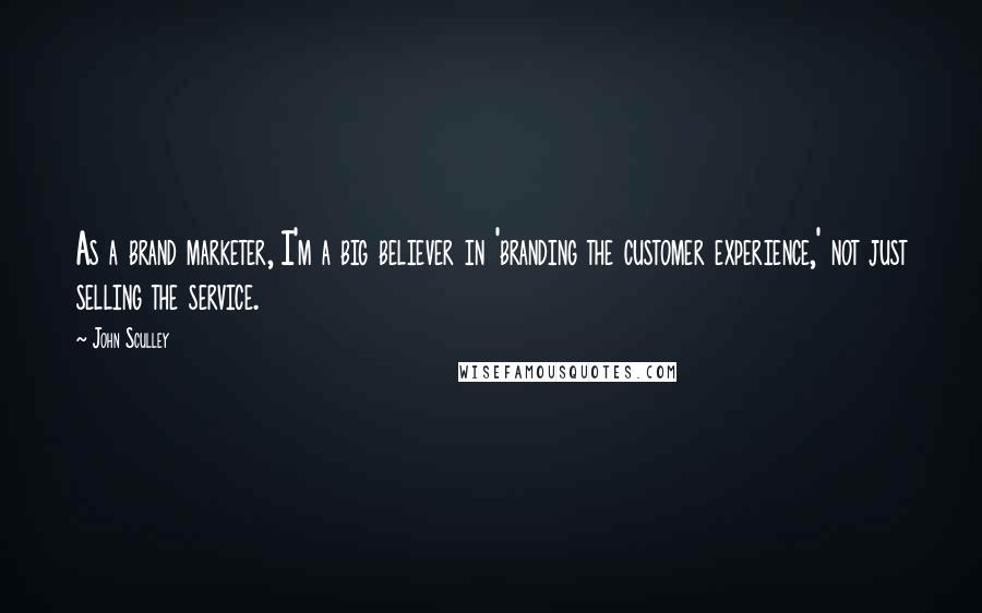 John Sculley Quotes: As a brand marketer, I'm a big believer in 'branding the customer experience,' not just selling the service.