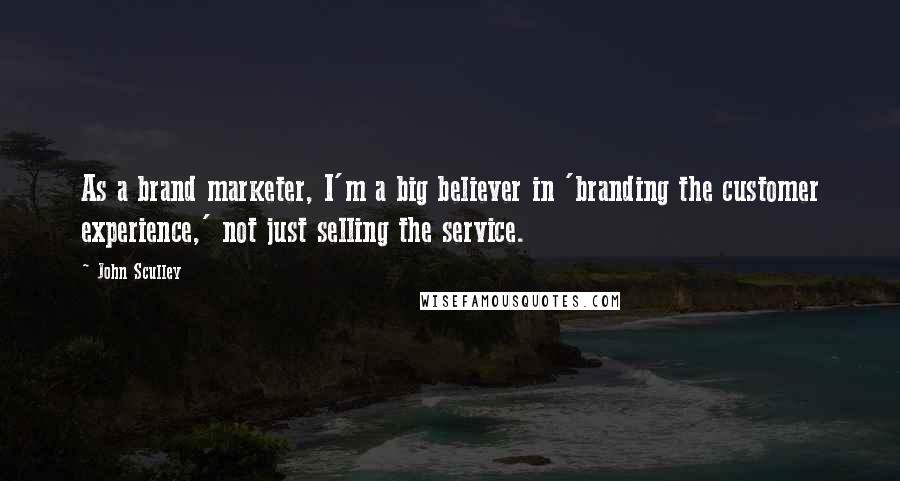 John Sculley Quotes: As a brand marketer, I'm a big believer in 'branding the customer experience,' not just selling the service.