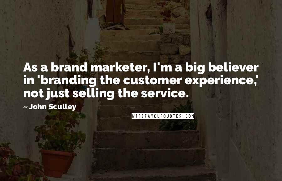 John Sculley Quotes: As a brand marketer, I'm a big believer in 'branding the customer experience,' not just selling the service.