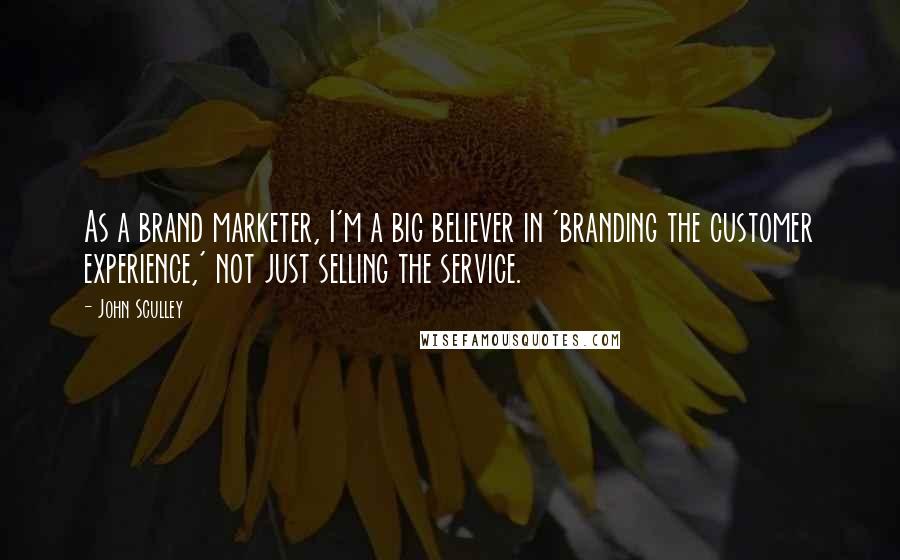 John Sculley Quotes: As a brand marketer, I'm a big believer in 'branding the customer experience,' not just selling the service.