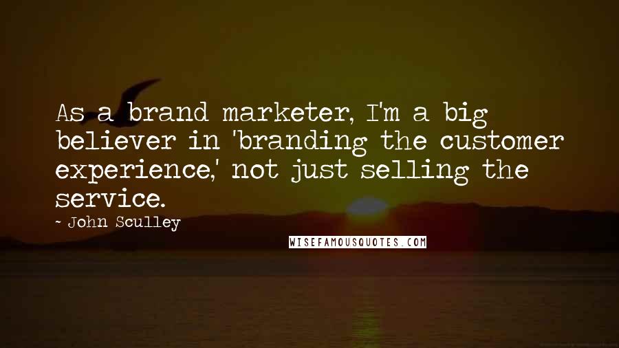 John Sculley Quotes: As a brand marketer, I'm a big believer in 'branding the customer experience,' not just selling the service.