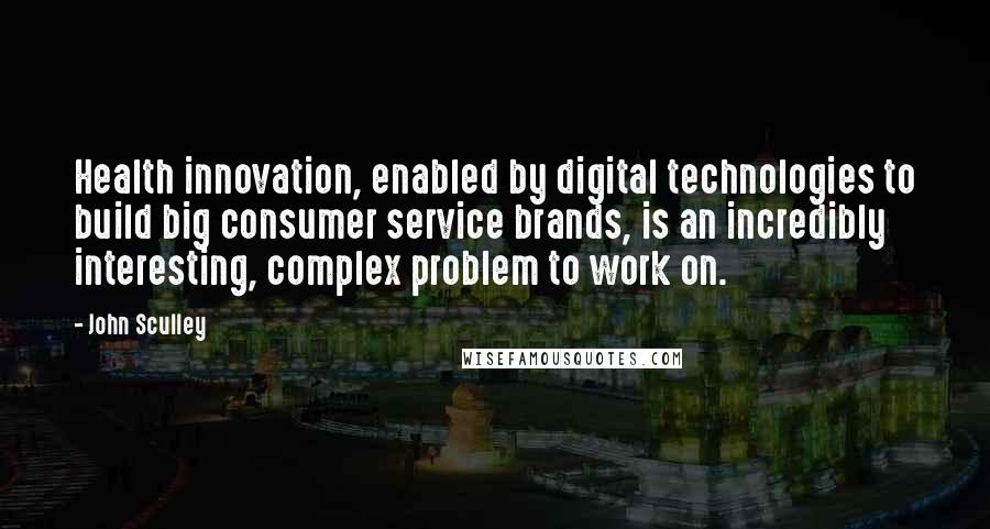 John Sculley Quotes: Health innovation, enabled by digital technologies to build big consumer service brands, is an incredibly interesting, complex problem to work on.