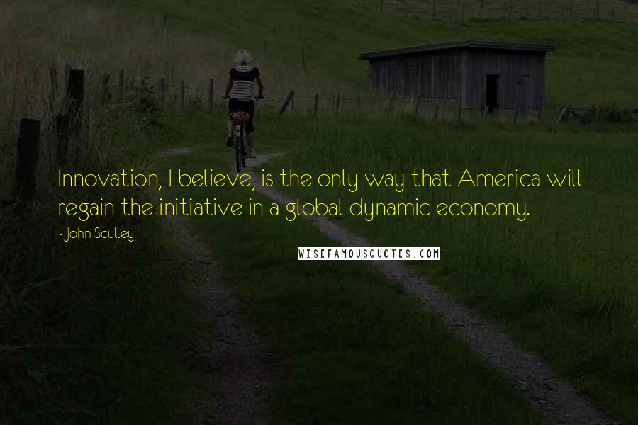 John Sculley Quotes: Innovation, I believe, is the only way that America will regain the initiative in a global dynamic economy.