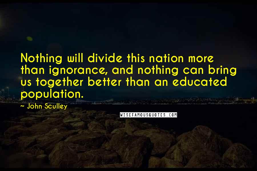 John Sculley Quotes: Nothing will divide this nation more than ignorance, and nothing can bring us together better than an educated population.