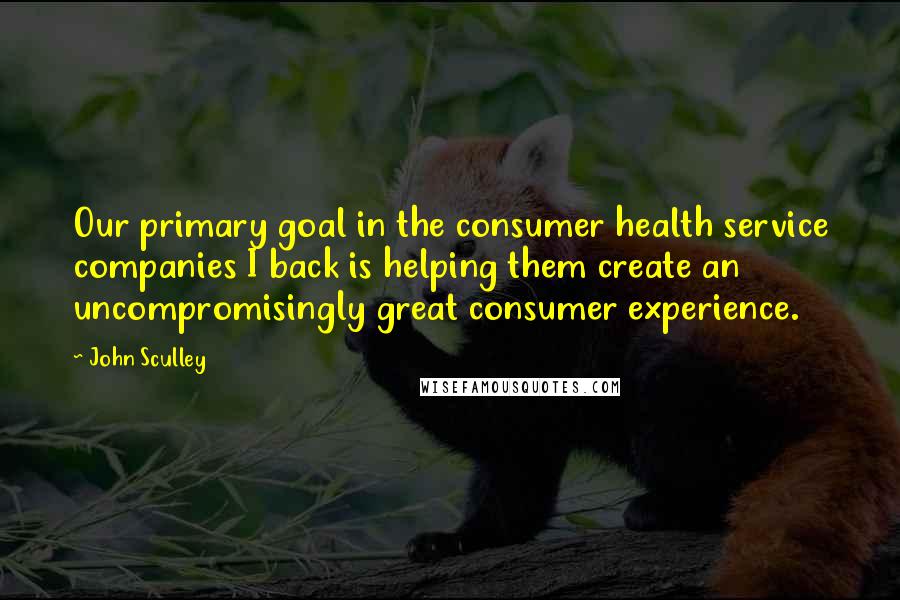 John Sculley Quotes: Our primary goal in the consumer health service companies I back is helping them create an uncompromisingly great consumer experience.