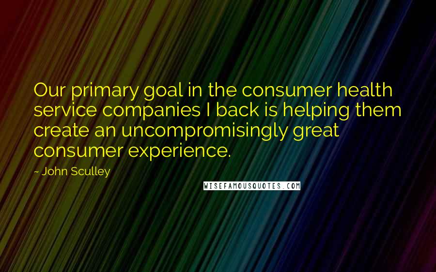 John Sculley Quotes: Our primary goal in the consumer health service companies I back is helping them create an uncompromisingly great consumer experience.