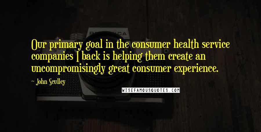 John Sculley Quotes: Our primary goal in the consumer health service companies I back is helping them create an uncompromisingly great consumer experience.