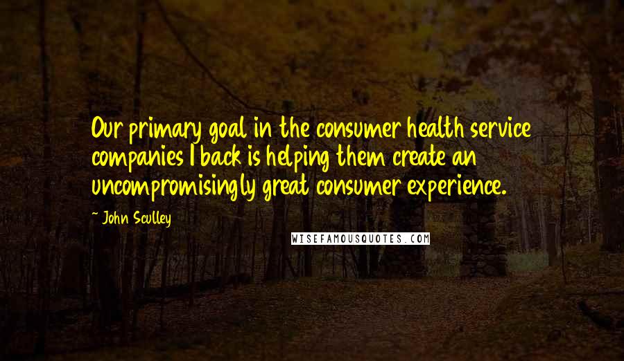 John Sculley Quotes: Our primary goal in the consumer health service companies I back is helping them create an uncompromisingly great consumer experience.