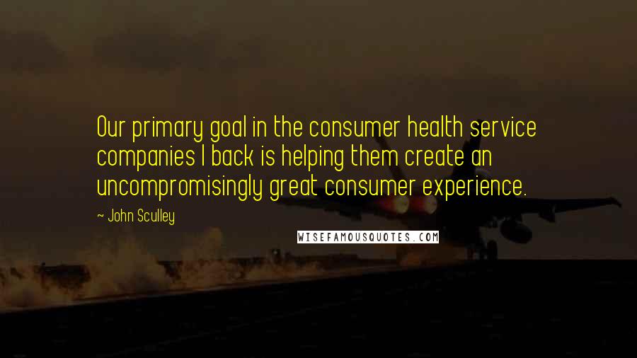 John Sculley Quotes: Our primary goal in the consumer health service companies I back is helping them create an uncompromisingly great consumer experience.