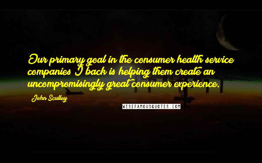 John Sculley Quotes: Our primary goal in the consumer health service companies I back is helping them create an uncompromisingly great consumer experience.
