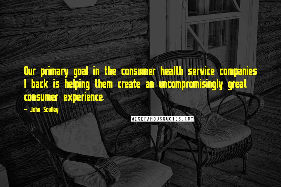 John Sculley Quotes: Our primary goal in the consumer health service companies I back is helping them create an uncompromisingly great consumer experience.