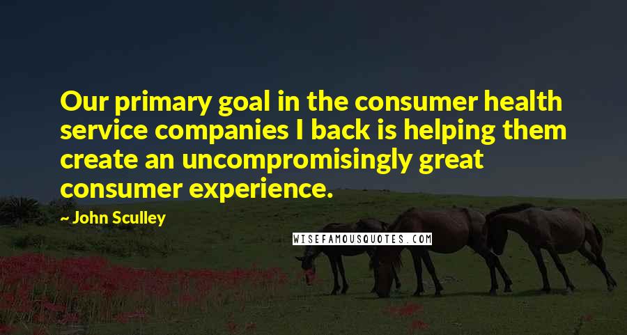 John Sculley Quotes: Our primary goal in the consumer health service companies I back is helping them create an uncompromisingly great consumer experience.