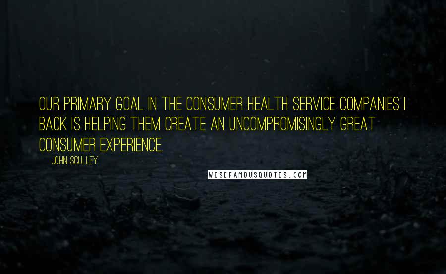 John Sculley Quotes: Our primary goal in the consumer health service companies I back is helping them create an uncompromisingly great consumer experience.