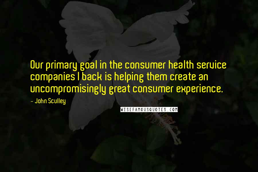 John Sculley Quotes: Our primary goal in the consumer health service companies I back is helping them create an uncompromisingly great consumer experience.