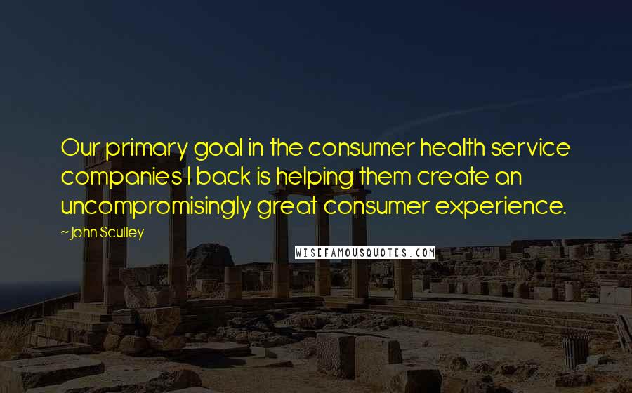 John Sculley Quotes: Our primary goal in the consumer health service companies I back is helping them create an uncompromisingly great consumer experience.