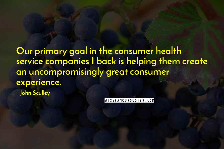 John Sculley Quotes: Our primary goal in the consumer health service companies I back is helping them create an uncompromisingly great consumer experience.