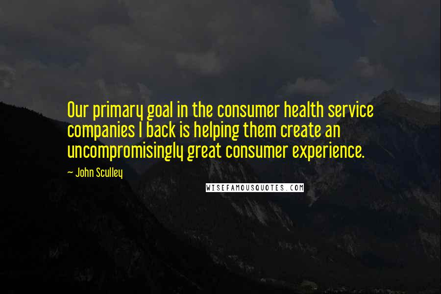 John Sculley Quotes: Our primary goal in the consumer health service companies I back is helping them create an uncompromisingly great consumer experience.