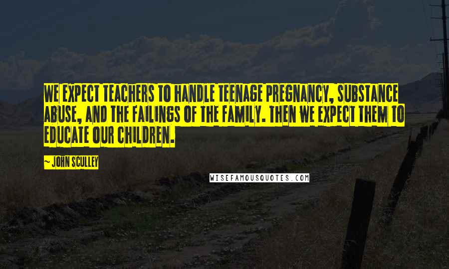 John Sculley Quotes: We expect teachers to handle teenage pregnancy, substance abuse, and the failings of the family. Then we expect them to educate our children.