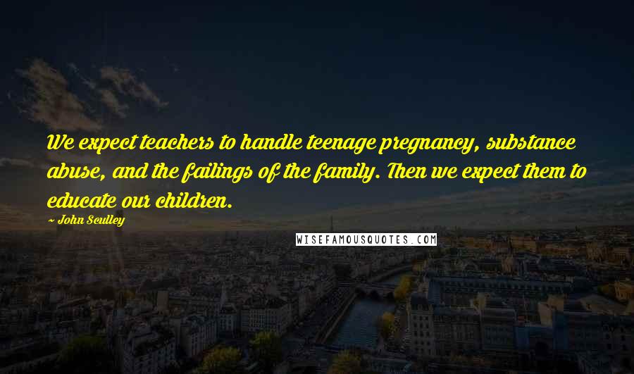 John Sculley Quotes: We expect teachers to handle teenage pregnancy, substance abuse, and the failings of the family. Then we expect them to educate our children.