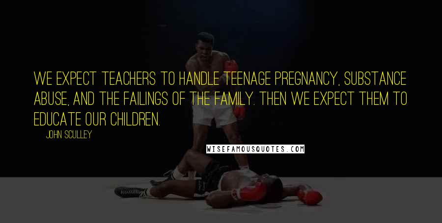 John Sculley Quotes: We expect teachers to handle teenage pregnancy, substance abuse, and the failings of the family. Then we expect them to educate our children.