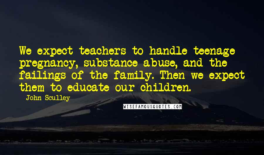 John Sculley Quotes: We expect teachers to handle teenage pregnancy, substance abuse, and the failings of the family. Then we expect them to educate our children.