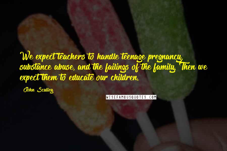 John Sculley Quotes: We expect teachers to handle teenage pregnancy, substance abuse, and the failings of the family. Then we expect them to educate our children.