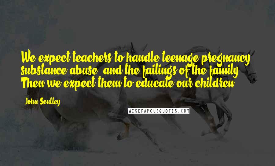 John Sculley Quotes: We expect teachers to handle teenage pregnancy, substance abuse, and the failings of the family. Then we expect them to educate our children.