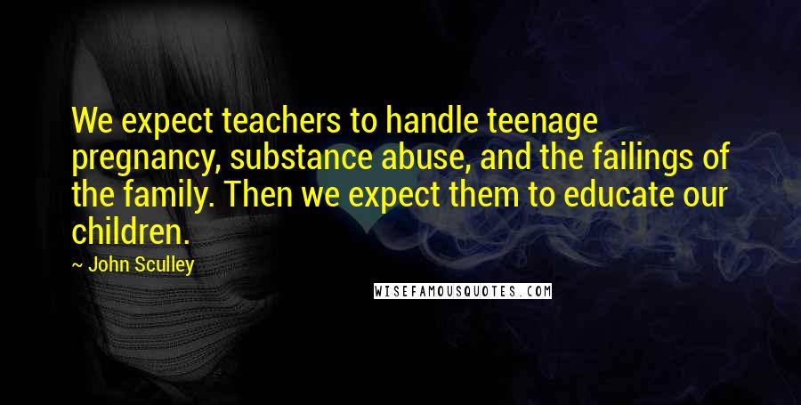 John Sculley Quotes: We expect teachers to handle teenage pregnancy, substance abuse, and the failings of the family. Then we expect them to educate our children.