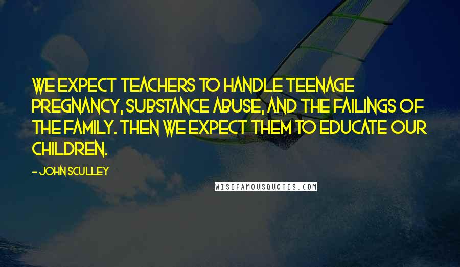 John Sculley Quotes: We expect teachers to handle teenage pregnancy, substance abuse, and the failings of the family. Then we expect them to educate our children.