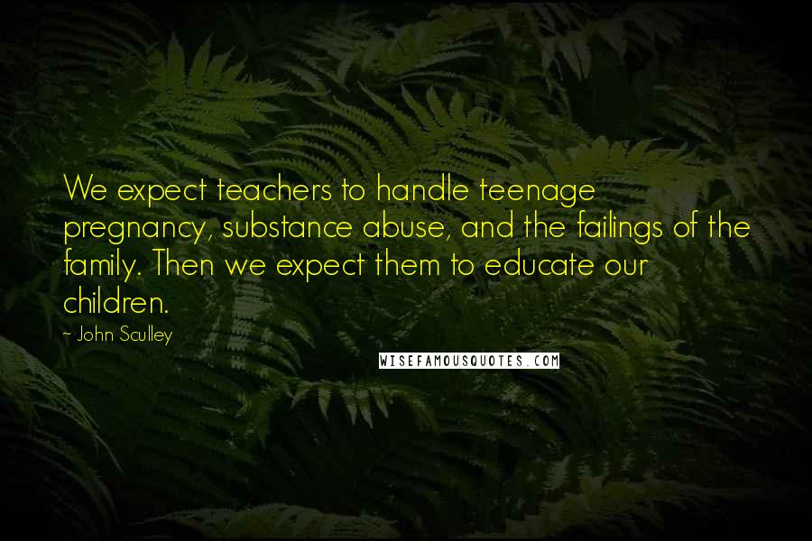 John Sculley Quotes: We expect teachers to handle teenage pregnancy, substance abuse, and the failings of the family. Then we expect them to educate our children.