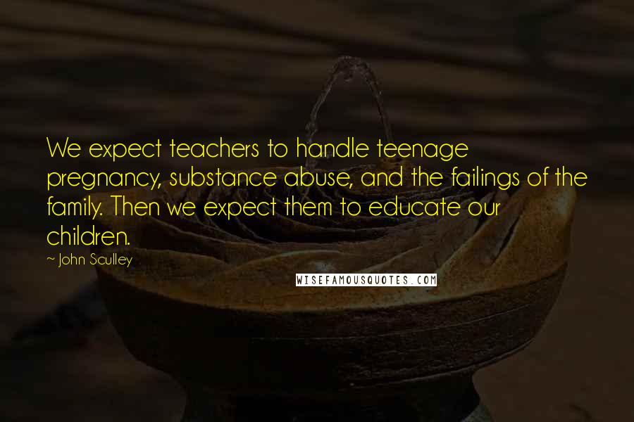 John Sculley Quotes: We expect teachers to handle teenage pregnancy, substance abuse, and the failings of the family. Then we expect them to educate our children.